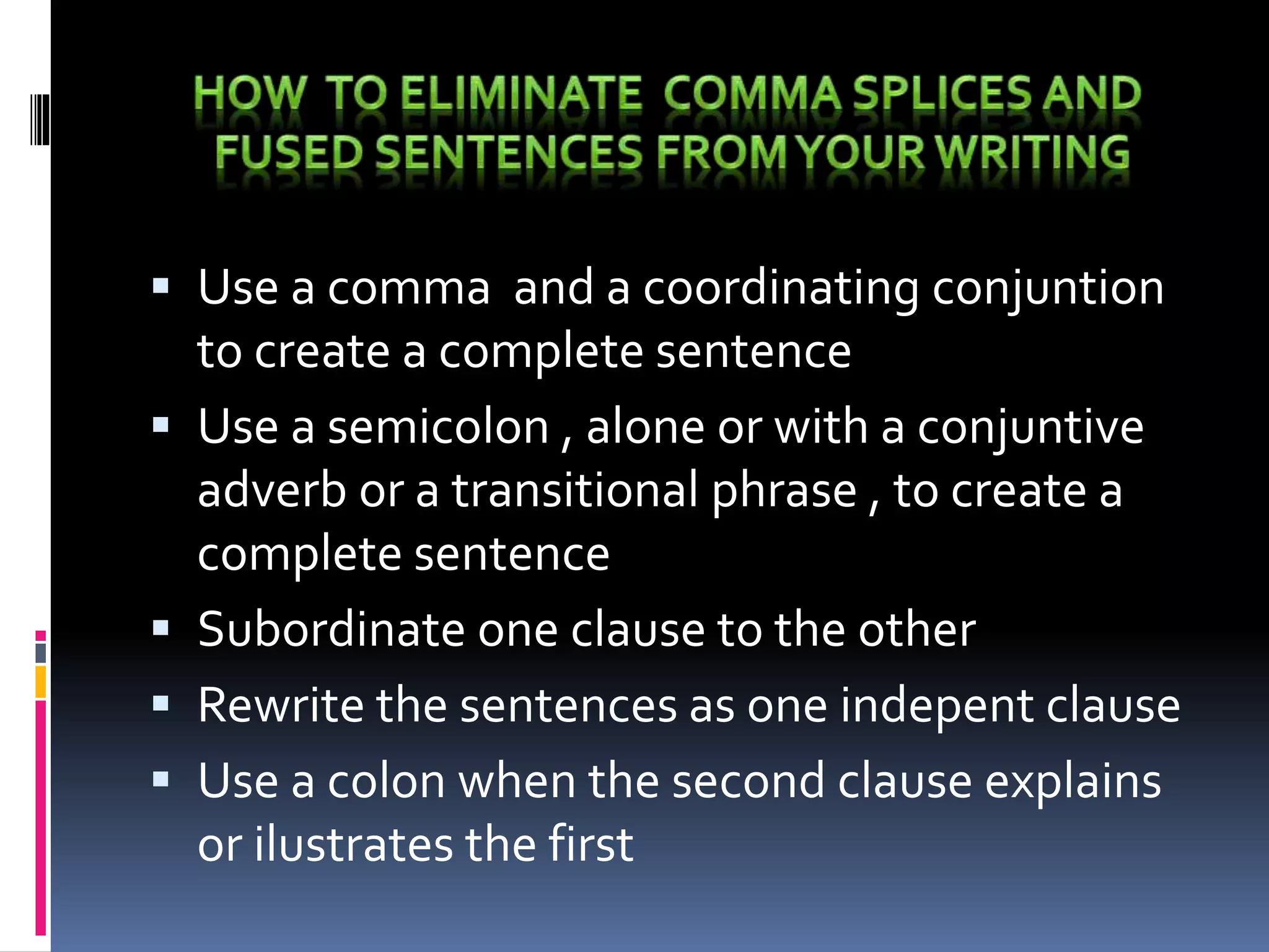  Use a comma and a coordinating conjuntion
to create a complete sentence
 Use a semicolon , alone or with a conjuntive
adverb or a transitional phrase , to create a
complete sentence
 Subordinate one clause to the other
 Rewrite the sentences as one indepent clause
 Use a colon when the second clause explains
or ilustrates the first
 