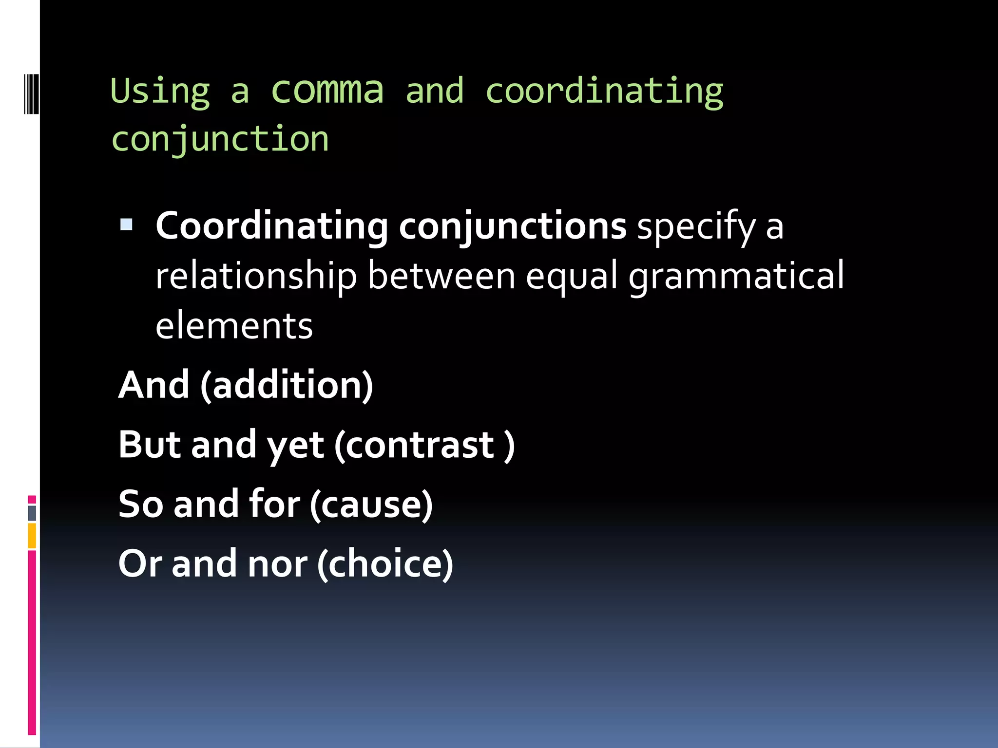Using a comma and coordinating
conjunction
 Coordinating conjunctions specify a
relationship between equal grammatical
elements
And (addition)
But and yet (contrast )
So and for (cause)
Or and nor (choice)
 