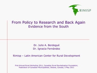 From Policy to Research and Back Again
                Evidence from the South




                      Dr. Julio A. Berdegué
                      Dr. Ignacia Fernández

Rimisp – Latin American Center for Rural Development


 First Annual Rural Workshop 2011, Canadian Rural Revitalization Foundation,
       Federation of Canadian Municipalities, Ottawa, Canada, 5 May 2011
 