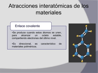 Atracciones interatómicas de los
materiales
•Se produce cuando estos átomos se unen,
para alcanzar un octeto estable,
compartiendo electrones del último nivel.
•Es direccional, es característico de
materiales poliméricos.
Enlace covalente
 