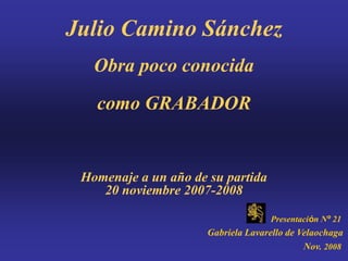 Julio Camino Sánchez
   Obra poco conocida
   como GRABADOR


 Homenaje a un año de su partida
    20 noviembre 2007-2008

                                    Presentación Nº 21
                      Gabriela Lavarello de Velaochaga
                                             Nov. 2008
 