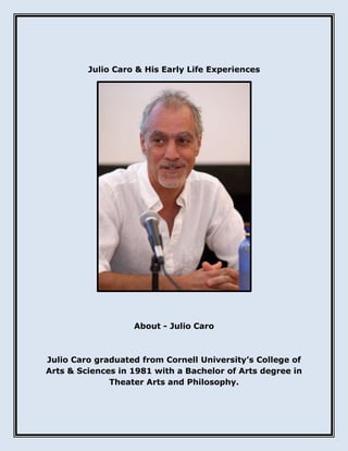 Julio Caro & His Early Life Experiences
About - Julio Caro
Julio Caro graduated from Cornell University’s College of
Arts & Sciences in 1981 with a Bachelor of Arts degree in
Theater Arts and Philosophy.
 