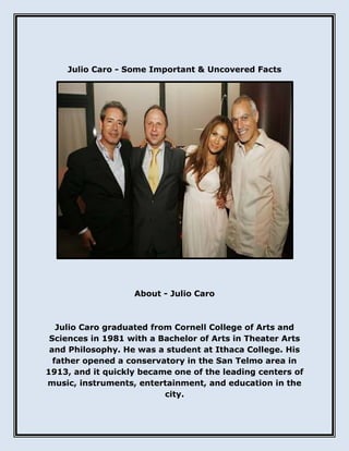 Julio Caro - Some Important & Uncovered Facts
About - Julio Caro
Julio Caro graduated from Cornell College of Arts and
Sciences in 1981 with a Bachelor of Arts in Theater Arts
and Philosophy. He was a student at Ithaca College. His
father opened a conservatory in the San Telmo area in
1913, and it quickly became one of the leading centers of
music, instruments, entertainment, and education in the
city.
 