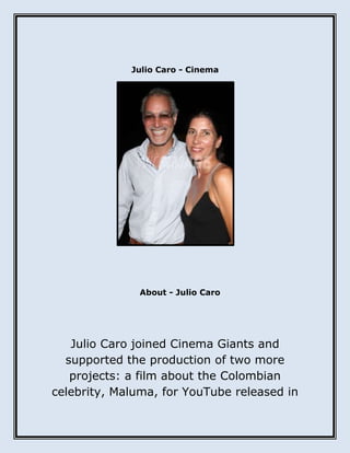 Julio Caro - Cinema
About - Julio Caro
Julio Caro joined Cinema Giants and
supported the production of two more
projects: a film about the Colombian
celebrity, Maluma, for YouTube released in
 