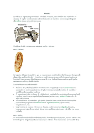 El oído
El oído es el órgano responsable no sólo de la audición, sino también del equilibrio. Se
encarga de captar las vibraciones y transformarlas en impulsos nerviosos que llegarán
al cerebro, donde serán interpretadas.




El oído se divide en tres zonas: externa, media e interna.
Oído Externo:




Es la parte del aparato auditivo que se encuentra en posición lateral al tímpano. Comprende
el pabellón auditivo (oreja) y el conducto auditivo externo que mide tres centímetros de
longitud. Posee pelos y glándulas secretoras de cera. Su función es canalizar y dirigir las
ondas sonoras hacia el oído medio.
Enfermedades del Oído Externo:
   Ausencia del pabellón auditivo (malformación congénita). Si estas estructuras son
   anormales es posible realizar una cirugía reconstructora de la cadena de huesillos y
   restablecer la capacidad auditiva.
   El otematoma (oído en forma de coliflor) es el resultado frecuente de daños que sufre el
   cartílago cuando va acompañado de hemorragias internas y producción excesiva de
   tejido cicatrizante.
   Inflamación del oído externo: que puede aparecer como consecuencia de cualquier
   enfermedad que produzca inflamación en la piel (dermatitis, quemaduras,
   congelaciones, etc.)
   La presencia de cuerpos extraños en el canal auditivo externo (algodón, insectos,
   cerumen, etc.), pueden producir alteraciones auditivas y deben ser extraídas con sumo
   cuidado.

Oído Medio:
Se encuentra situado en la cavidad timpánica llamada caja del tímpano, su cara externa está
formada por el tímpano que lo separa del oído externo. Es el mecanismo responsable de a
 