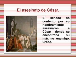 El asesinato de César.
El senado no
contento por su
nombramiento
asesinaron a
César donde se
encontraba su
máximo enemigo,
Craso.
 