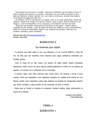 “Inés Suárez es una joven y humilde c osturera extremeña que se embarca hacia el 
Nuevo Mundo para buscar a su marido, extraviado con sus sueños de gloria al otro 
lado del Atlántico. Anhela también vivir una vida de aventuras, vetada a las mujeres 
en la pacata sociedad del siglo XVI. 
En América, Inés no encuentra a su marido, pero si un amor apasionado: Pedro De 
Valdivia, maestre de campo de Francisco Pizarro, junto a quien Inés se enfrenta a los 
riesgos y a las incertidumbres de la conquista y la fundación del reino de Chile. 
"Supongo que pondrán estatuas de mi persona en las plazas, y habrá calles y 
ciudades con mi nombre, como las habrá de Pedro De Valdivia y otros conquistadores, 
Pedro de cientos de esforzadas mujeres que fundaron los pueblos, mientras sus 
hombres peleaban, serán olvidadas”. 
Extraído del sitio web www.resumen.com 
Novela “Alma Mía” 
EJERCICIO 2 
La historia que Iqbal 
“La historia que Iqbal relató no era muy diferente a la de muchos NIÑOS y niñas del 
Sur de Asia que son vendidos como esclavos para pagar préstamos solicitados por 
familias pobres. 
Para la boda de su hijo mayor, los padres de Iqbal habían pedido prestadas 
seiscientas rupias (cerca de doce dólares estadounidenses) al fueño de una fábrica de 
tapetes, un hombre rico e influyente de la comunidad. 
A cambio, Iqbal –que tenía entonces sólo cuatro años- fue forzado a unirse a otros 
muchos niños que trabajaban como tejedores sentados en cuclillas ante telares en una 
fábrica, donde unían pequeños nudos para elaborar los tapetes de complicados diseños 
que serían vendidos a altos precios en los mercados de todo el mundo. 
Hasta que su familia no liquidara el préstamo, llamado peshgi, Iqbal, pertenecería al 
dueño de la fábrica”. 
“¡Liberen a los Niños!”, 
Craig Kielburger 
TEMA 4 
EJERCICIO 1 
 