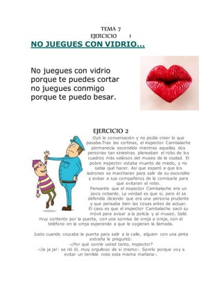 TEMA 7 
EJERCICIO 1 
NO JUEGUES CON VIDRIO... 
No juegues con vidrio 
porque te puedes cortar 
no juegues conmigo 
porque te puedo besar. 
EJERCICIO 2 
Oyó la conversación y no podía creer lo que 
pasaba.Tras las cortinas, el inspector Cambalache 
permanecía escondido mientras aquellas dos 
personas tan siniestras planeaban el robo de los 
cuadros más valiosos del museo de la ciudad. El 
pobre inspector estaba muerto de miedo, y no 
sabía qué hacer. Así que esperó a que los 
ladrones se marcharan para salir de su escondite 
y avisar a sus compañeros de la comisaría para 
que evitaran el robo. 
Pensaréis que el inspector Cambalache era un 
poco cobarde. La verdad es que sí, pero él se 
defendía diciendo que era una persona prudente 
y que pensaba bien las cosas antes de actuar. 
El caso es que el inspector Cambalache sacó su 
móvil para avisar a la policía y al museo. Salió 
muy contento por la puerta, con una sonrisa de oreja a oreja, con el 
teléfono en la oreja esperando a que le cogieran la llamada. 
Justo cuando cruzaba la puerta para salir a la calle, alguien con una pinta 
extraña le preguntó: 
-¿Por qué sonríe usted tanto, inspector? 
-¡Ja ja ja!- se rió él, muy orgulloso de sí mismo-. Sonrío porque voy a 
evitar un terrible robo esta misma mañana-. 
 