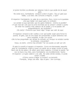 el pobre hombre se afanaba por alejarse todo lo que podía de de aquel 
gato. 
-No estás loco, Cambalache -empezó a decir el gato-. Soy un gato que 
habla, y ya está. ¿No conoces a ninguno, o qué? 
El inspector Cambalache no salía de su asombro. Pero, como no le quedaba 
otra que hablar con aquel gato, le contestó: 
-La verdad es que ignoraba que los gatos hablaran. ¿Cómo es posible? 
-¡Y qué más da! ¡¿Es que te corre horchata por la venas?! ¡¿Están a punto 
de robar los cuadros más valiosos de la ciudad y tú te quedas ahí 
preguntándome por tonterías?! 
-¡Es cierto! ¡Tenemos que hacer algo! Tengo que salir de aquí. 
El inspector empezó a dar vueltas a ver qué podía coger para forzar la 
puerta. El gato, que no era capaz de comprender a aquel detective tan 
poco avispado, le dijo con sorna: 
-¿No te has preguntado por dónde he entrado yo? Porque no estaba cuando 
tú entraste, ¿recuerdas? 
-Vaya, es cierto. ¿Cómo has entrado? Tal vez pueda yo salir por ahí. 
El gato le enseñó el agujero al inspector. Como era demasiado pequeño 
para él, Cambalache cogió la mesa y la partió de un golpe contra el suelo. 
Sacó una de las patas y la utilizó para hacer palanca y romper la pared. Tal 
vez no fuera muy listo, pero Cambalache era increíblemente fuerte. 
El inspector y el gato salieron a la calle. No sabía dónde estaba, ni podía 
avisar a nadie. 
-¿Cómo vamos a llegar al museo?- se lamentó. 
-Tranquilo, tengo una idea -dijo el gato-. Ven conmigo. 
 