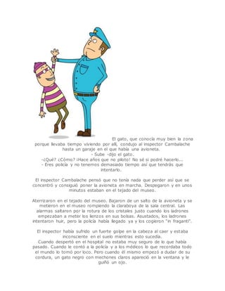 El gato, que conocía muy bien la zona 
porque llevaba tiempo viviendo por allí, condujo al inspector Cambalache 
hasta un garaje en el que había una avioneta. 
- Sube -dijo el gato. 
-¿Qué? ¿Cómo? ¡Hace años que no piloto! No sé si podré hacerlo... 
- Eres policía y no tenemos demasiado tiempo así que tendrás que 
intentarlo. 
El inspector Cambalache pensó que no tenía nada que perder así que se 
concentró y consiguió poner la avioneta en marcha. Despegaron y en unos 
minutos estaban en el tejado del museo. 
Aterrizaron en el tejado del museo. Bajaron de un salto de la avioneta y se 
metieron en el museo rompiendo la claraboya de la sala central. Las 
alarmas saltaron por la rotura de los cristales justo cuando los ladrones 
empezaban a meter los lienzos en sus bolsas. Asustados, los ladrones 
intentaron huir, pero la policía había llegado ya y los cogieron “in fraganti”. 
El inspector había sufrido un fuerte golpe en la cabeza al caer y estaba 
inconsciente en el suelo mientras esto sucedía. 
Cuando despertó en el hospital no estaba muy seguro de lo que había 
pasado. Cuando le contó a la policía y a los médicos lo que recordaba todo 
el mundo lo tomó por loco. Pero cuando él mismo empezó a dudar de su 
cordura, un gato negro con mechones claros apareció en la ventana y le 
guiñó un ojo. 
 
