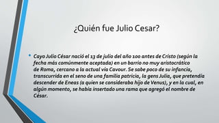 ¿Quién fue Julio Cesar?
• Cayo Julio César nació el 13 de julio del año 100 antes de Cristo (según la
fecha más comúnmente aceptada) en un barrio no muy aristocrático
de Roma, cercano a la actual vía Cavour. Se sabe poco de su infancia,
transcurrida en el seno de una familia patricia, la gens Julia, que pretendía
descender de Eneas (a quien se consideraba hijo deVenus), y en la cual, en
algún momento, se había insertado una rama que agregó el nombre de
César.
 
