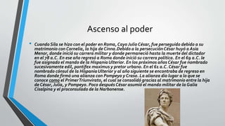 Ascenso al poder
• Cuando Sila se hizo con el poder en Roma, Cayo Julio César, fue perseguido debido a su
matrimonio con Cornelia, la hija de Cinna.Debido a la persecuciónCésar huyó a Asia
Menor, donde inició su carrera militar y donde permaneció hasta la muerte del dictador
en el 78 a.C. En ese año regresó a Roma donde inició su carrera política. En el 69 a.C. le
fue asignado el mando de la HispaniaUlterior. En los próximos años César fue nombrado
sucesivamente edil, pontifex maximus y pretor urbano. En el 61 a.C. César fue
nombrado cónsul de la HispaniaUlterior y al año siguiente se encontraba de regreso en
Roma donde firmó una alianza con Pompeyo y Craso. La alianza dio lugar a lo que se
conoce como el PrimerTriunvirato, el cual se consolidó gracias al matrimonio entre la hija
de César,Julia, y Pompeyo. Poco después César asumió el mando militar de la Galia
Cisalpina y el proconsulado de la Narbonense.
 