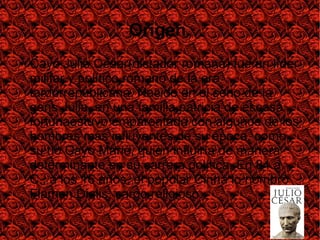 Origen.
● Cayo Julio César(dictador romana) fue un líder
militar y político romano de la era
tardorrepublicana. Nacido en el seno de la
gens Julia, en una familia patricia de escasa
fortunaestuvo emparentado con algunos de los
hombres más influyentes de su época, como
su tío Cayo Mario, quien influiría de manera
determinante en su carrera política. En 84 a.
C., a los 16 años, el popular Cinna lo nombró
Flamen Dialis, cargo religioso.
 