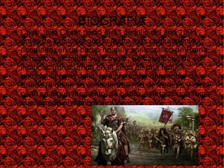 BIOGRAFIA
● Cayo Julio César nació el 13 de julio del año 100
antes de Cristo (según la fecha más comúnmente
aceptada) en un barrio no muy aristocrático de Roma,
cercano a la actual vía Cavour. Se sabe poco de su
infancia, transcurrida en el seno de una familia
patricia, la gens Julia, que pretendía descender de
Eneas (a quien se consideraba hijo de Venus), y en la
cual, en algún momento, se había insertado una rama
que agregó el nombre de César.
 