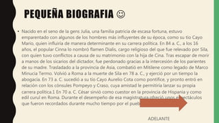 PEQUEÑA BIOGRAFIA 
• Nacido en el seno de la gens Julia, una familia patricia de escasa fortuna, estuvo
emparentado con algunos de los hombres más influyentes de su época, como su tío Cayo
Mario, quien influiría de manera determinante en su carrera política. En 84 a. C., a los 16
años, el popular Cinna lo nombró flamen Dialis, cargo religioso del que fue relevado por Sila,
con quien tuvo conflictos a causa de su matrimonio con la hija de Cina. Tras escapar de morir
a manos de los sicarios del dictador, fue perdonado gracias a la intercesión de los parientes
de su madre. Trasladado a la provincia de Asia, combatió en Mitilene como legado de Marco
Minucia Termo. Volvió a Roma a la muerte de Sila en 78 a. C., y ejerció por un tiempo la
abogacía. En 73 a. C. sucedió a su tío Cayo Aurelio Cota como pontífice, y pronto entró en
relación con los cónsules Pompeyo y Craso, cuya amistad le permitiría lanzar su propia
carrera política.1 En 70 a. C. César sirvió como cuestor en la provincia de Hispania y como
edil curul en Roma. Durante el desempeño de esa magistratura ofreció unos espectáculos
que fueron recordados durante mucho tiempo por el pueblo.
ADELANTE
 