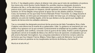 En 63 a. C. fue elegido pretor urbano al obtener más votos que el resto de candidatos a la pretura.
Ese mismo año murió Quinto Cecilio Metelo Pío, pontifex maximus designado durante la
dictadura de Sila, y, en las elecciones celebradas para sustituirle, venció César. Al término de su
pretura sirvió como propretor en Hispania, donde capitaneó una breve campaña contra los
lusitanos. En 59 fue elegido cónsul gracias al apoyo de sus dos aliados políticos, Pompeyo y
Craso, los hombres con los que César formó el llamado Primer Triunvirato. Su colega durante el
consulado, Bíbulo, se retiró para así entorpecer la labor de César que, sin embargo, logró sacar
adelante una serie de medidas legales, entre las que destaca una ley agraria que regulaba el
reparto de tierras entre los soldados veteranos.
Tras su consulado fue designado procónsul de las provincias de Galia Transalpina, Iliria y Galia
Cisalpina, esta última tras la muerte de su gobernador, Céler. Su gobierno se caracterizó por una
política muy agresiva con la que sometió a prácticamente la totalidad de los pueblos celtas en
varias campañas. Este conflicto, conocido como la guerra de las Galias, finalizó cuando el general
republicano venció en la batalla de Alesia a los últimos focos de oposición, encabezados por un
jefe arverno llamado Vercingétorix. Sus conquistas extendieron el dominio romano sobre los
territorios que hoy integran Francia, Bélgica, Países Bajos y parte de Alemania. Fue el primer
general romano en penetrar en los inexplorados territorios de Britania y Germania.PL
Murió en el año 44 a.C
 