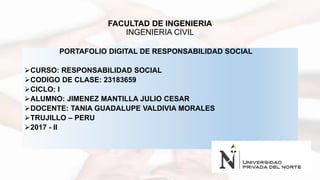 FACULTAD DE INGENIERIA
INGENIERIA CIVIL
PORTAFOLIO DIGITAL DE RESPONSABILIDAD SOCIAL
CURSO: RESPONSABILIDAD SOCIAL
CODIGO DE CLASE: 23183659
CICLO: I
ALUMNO: JIMENEZ MANTILLA JULIO CESAR
DOCENTE: TANIA GUADALUPE VALDIVIA MORALES
TRUJILLO – PERU
2017 - II
 