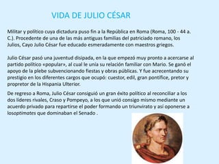 VIDA DE JULIO CÉSAR
Militar y político cuya dictadura puso fin a la República en Roma (Roma, 100 - 44 a.
C.). Procedente de una de las más antiguas familias del patriciado romano, los
Julios, Cayo Julio César fue educado esmeradamente con maestros griegos.

Julio César pasó una juventud disipada, en la que empezó muy pronto a acercarse al
partido político «popular», al cual le unía su relación familiar con Mario. Se ganó el
apoyo de la plebe subvencionando fiestas y obras públicas. Y fue acrecentando su
prestigio en los diferentes cargos que ocupó: cuestor, edil, gran pontífice, pretor y
propretor de la Hispania Ulterior.
De regreso a Roma, Julio César consiguió un gran éxito político al reconciliar a los
dos líderes rivales, Craso y Pompeyo, a los que unió consigo mismo mediante un
acuerdo privado para repartirse el poder formando un triunvirato y así oponerse a
losoptimates que dominaban el Senado .
 