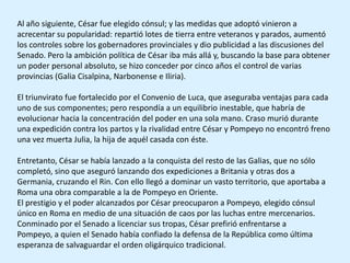 Al año siguiente, César fue elegido cónsul; y las medidas que adoptó vinieron a
acrecentar su popularidad: repartió lotes de tierra entre veteranos y parados, aumentó
los controles sobre los gobernadores provinciales y dio publicidad a las discusiones del
Senado. Pero la ambición política de César iba más allá y, buscando la base para obtener
un poder personal absoluto, se hizo conceder por cinco años el control de varias
provincias (Galia Cisalpina, Narbonense e Iliria).

El triunvirato fue fortalecido por el Convenio de Luca, que aseguraba ventajas para cada
uno de sus componentes; pero respondía a un equilibrio inestable, que habría de
evolucionar hacia la concentración del poder en una sola mano. Craso murió durante
una expedición contra los partos y la rivalidad entre César y Pompeyo no encontró freno
una vez muerta Julia, la hija de aquél casada con éste.

Entretanto, César se había lanzado a la conquista del resto de las Galias, que no sólo
completó, sino que aseguró lanzando dos expediciones a Britania y otras dos a
Germania, cruzando el Rin. Con ello llegó a dominar un vasto territorio, que aportaba a
Roma una obra comparable a la de Pompeyo en Oriente.
El prestigio y el poder alcanzados por César preocuparon a Pompeyo, elegido cónsul
único en Roma en medio de una situación de caos por las luchas entre mercenarios.
Conminado por el Senado a licenciar sus tropas, César prefirió enfrentarse a
Pompeyo, a quien el Senado había confiado la defensa de la República como última
esperanza de salvaguardar el orden oligárquico tradicional.
 