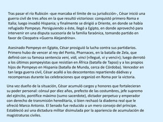 Tras pasar el río Rubicón -que marcaba el límite de su jurisdicción-, César inició una
guerra civil de tres años en la que resultó victorioso: conquistó primero Roma e
Italia; luego invadió Hispania; y finalmente se dirigió a Oriente, en donde se había
refugiado Pompeyo. Persiguiendo a éste, llegó a Egipto, en donde aprovechó para
intervenir en una disputa sucesoria de la familia faraónica, tomando partido en
favor de Cleopatra «Guerra Alejandrina».

Asesinado Pompeyo en Egipto, César prosiguió la lucha contra sus partidarios.
Primero hubo de vencer al rey del Ponto, Pharnaces, en la batalla de Zela, que
definió con su famosa sentencia veni, vidi, vinci («llegué, vi y vencí»); luego derrotó
a los últimos pompeyistas que resistían en África (batalla de Tapso) y a los propios
hijos de Pompeyo en Hispania (batalla de Munda, cerca de Córdoba). Vencedor en
tan larga guerra civil, César acalló a los descontentos repartiendo dádivas y
recompensas durante las celebraciones que organizó en Roma por la victoria.

Una vez dueño de la situación, César acumuló cargos y honores que fortalecieran
su poder personal: cónsul por diez años, prefecto de las costumbres, jefe supremo
del ejército, pontífice máximo (sumo sacerdote), dictador perpetuo y emperador
con derecho de transmisión hereditaria, si bien rechazó la diadema real que le
ofreció Marco Antonio. El Senado fue reducido a un mero consejo del príncipe.
Estableció así una dictadura militar disimulada por la apariencia de acumulación de
magistraturas civiles.
 