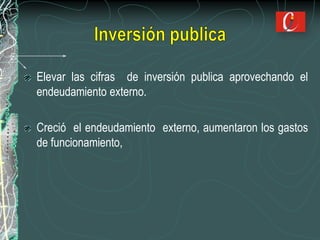 Elevar las cifras de inversión publica aprovechando el
endeudamiento externo.
Creció el endeudamiento externo, aumentaron los gastos
de funcionamiento,
 