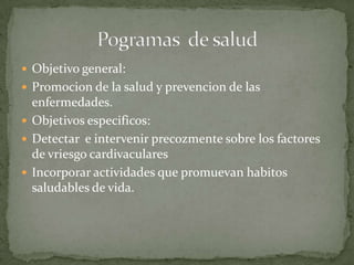  Objetivo general:
 Promocion de la salud y prevencion de las
  enfermedades.
 Objetivos especificos:
 Detectar e intervenir precozmente sobre los factores
  de vriesgo cardivaculares
 Incorporar actividades que promuevan habitos
  saludables de vida.
 