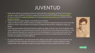 • Después de realizar los estudios primarios en la Escuela Nº10 de Banfield, se forma como maestro
normal en 1932 y profesor en Letras en 1935 en la Escuela Normal de Profesores Mariano Acosta.
• En 1944 se muda a la ciudad de Mendoza, en cuya Universidad Nacional de Cuyo imparte cursos de
literatura francesa.
• Publica su primer cuento, «Bruja», en la revista Correo Literario
• Regresa a Buenos Aires, donde comienza a trabajar en la Cámara Argentina del Libro y ese mismo año
publica el cuento «Casa tomada» en la revista Los Anales de Buenos Aires, dirigida por Jorge Luis
Borges.
• Al año siguiente obtiene el título de traductor público de inglés y francés, tras cursar en apenas nueve
meses estudios que normalmente llevan tres años. El esfuerzo le provoca síntomas neuróticos,n. 1 uno
de los cuales (la búsqueda de cucarachas en la comida) desaparece con la escritura del cuento Circe,
que junto con los dos anteriores citados aparecidos en la revista Los Anales de Buenos Aires, será
incluido más adelante en el libro Bestiario.
• En 1951 publicó Bestiario, una colección de ocho relatos que le valieron cierto reconocimiento en el
ambiente local. Poco después, disconforme con el gobierno de Perón, decide trasladarse a París,
ciudad donde, salvo esporádicos viajes por Europa y América Latina, residirá el resto de su vida.
MENU
 
