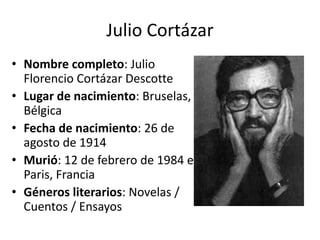 Julio Cortázar 
• Nombre completo: Julio 
Florencio Cortázar Descotte 
• Lugar de nacimiento: Bruselas, 
Bélgica 
• Fecha de nacimiento: 26 de 
agosto de 1914 
• Murió: 12 de febrero de 1984 en 
Paris, Francia 
• Géneros literarios: Novelas / 
Cuentos / Ensayos 
 