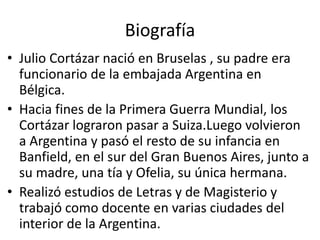 Biografía 
• Julio Cortázar nació en Bruselas , su padre era 
funcionario de la embajada Argentina en 
Bélgica. 
• Hacia fines de la Primera Guerra Mundial, los 
Cortázar lograron pasar a Suiza.Luego volvieron 
a Argentina y pasó el resto de su infancia en 
Banfield, en el sur del Gran Buenos Aires, junto a 
su madre, una tía y Ofelia, su única hermana. 
• Realizó estudios de Letras y de Magisterio y 
trabajó como docente en varias ciudades del 
interior de la Argentina. 
 