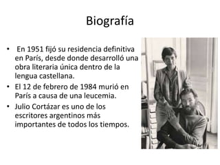 Biografía 
• En 1951 fijó su residencia definitiva 
en París, desde donde desarrolló una 
obra literaria única dentro de la 
lengua castellana. 
• El 12 de febrero de 1984 murió en 
París a causa de una leucemia. 
• Julio Cortázar es uno de los 
escritores argentinos más 
importantes de todos los tiempos. 
 