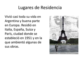 Lugares de Residencia 
Vivió casi toda su vida en 
Argentina y buena parte 
en Europa. Residió en 
Italia, España, Suiza y 
París, ciudad donde se 
estableció en 1951 y en la 
que ambientó algunas de 
sus obras. 
 