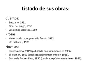 Listado de sus obras: 
Cuentos: 
• Bestiario, 1951 
• Final del juego, 1956 
• Las armas secretas, 1959 
Prosas: 
• Historias de cronopios y de famas, 1962 
• Un tal Lucas, 1979 
Novelas: 
• Divertimento, 1949 (publicada póstumamente en 1986). 
• El examen, 1950 (publicada póstumamente en 1986). 
• Diario de Andrés Fava, 1950 (publicado póstumamente en 1986). 
 
