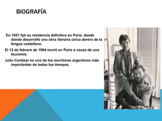 BIOGRAFÍA 
En 1951 fijó su residencia definitiva en París, desde 
donde desarrolló una obra literaria única dentro de la 
lengua castellana. 
El 12 de febrero de 1984 murió en París a causa de una 
leucemia. 
Julio Cortázar es uno de los escritores argentinos más 
importantes de todos los tiempos. 
 