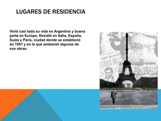 LUGARES DE RESIDENCIA 
Vivió casi toda su vida en Argentina y buena 
parte en Europa. Residió en Italia, España, 
Suiza y París, ciudad donde se estableció 
en 1951 y en la que ambientó algunas de 
sus obras. 
 