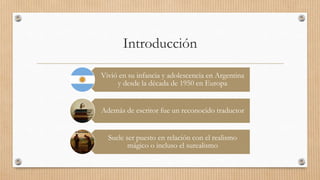 Introducción
Vivió en su infancia y adolescencia en Argentina
y desde la década de 1950 en Europa
Además de escritor fue un reconocido traductor
Suele ser puesto en relación con el realismo
mágico o incluso el surealismo
 