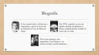 Biografía
A los cuatro años volvieron a
Argentina y pasó el resto de
su infancia al sur de Buenos
Aires.
En 1951, cuando ya era un
adulto decide trasladarse a
París, ciudad donde residió el
resto de su vida.
Tuvo tres parejas, una
argentina, otra lituana y su
tercera mujer estadounidense.
 