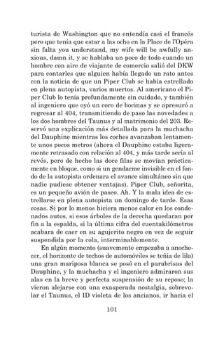 101
turista de Washington que no entendía casi el francés
pero que tenía que estar a las ocho en la Place de l’Opéra
sin falta you understand, my wife will be awfully an-
xious, damn it, y se hablaba un poco de todo cuando un
hombre con aire de viajante de comercio salió del DKW
para contarles que alguien había llegado un rato antes
con la noticia de que un Piper Club se había estrellado
en plena autopista, varios muertos. Al americano el Pi-
per Club lo tenía profundamente sin cuidado, y también
al ingeniero que oyó un coro de bocinas y se apresuró a
regresar al 404, transmitiendo de paso las novedades a
los dos hombres del Taunus y al matrimonio del 203. Re-
servó una explicación más detallada para la muchacha
del Dauphine mientras los coches avanzaban lentamen-
te unos pocos metros (ahora el Dauphine estaba ligera-
mente retrasado con relación al 404, y más tarde sería al
revés, pero de hecho las doce filas se movían práctica-
mente en bloque, como si un gendarme invisible en el fon-
do de la autopista ordenara el avance simultáneo sin que
nadie pudiese obtener ventajas). Piper Club, señorita,
es un pequeño avión de paseo. Ah. Y la mala idea de es-
trellarse en plena autopista un domingo de tarde. Esas
cosas. Si por lo menos hiciera menos calor en los conde-
nados autos, si esos árboles de la derecha quedaran por
fin a la espalda, si la última cifra del cuentakilómetros
acabara de caer en su agujerito negro en vez de seguir
suspendida por la cola, interminablemente.
En algún momento (suavemente empezaba a anoche-
cer, el horizonte de techos de automóviles se teñía de lila)
una gran mariposa blanca se posó en el parabrisas del
Dauphine, y la muchacha y el ingeniero admiraron sus
alas en la breve y perfecta suspensión de su reposo; la
vieron alejarse con una exasperada nostalgia, sobrevo-
lar el Taunus, el ID violeta de los ancianos, ir hacia el
 
