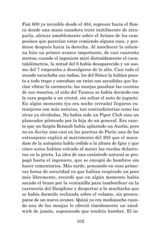 102
Fiat 600 ya invisible desde el 404, regresar hacia el Sim-
ca donde una mano cazadora trató inútilmente de atra-
parla, aletear amablemente sobre el Ariane de los cam-
pesinos que parecían estar comiendo alguna cosa, y per-
derse después hacia la derecha. Al anochecer la colum-
na hizo un primer avance importante, de casi cuarenta
metros; cuando el ingeniero miró distraídamente el cuen-
takilómetros, la mitad del 6 había desaparecido y un aso-
mo del 7 empezaba a descolgarse de lo alto. Casi todo el
mundo escuchaba sus radios, los del Simca la habían pues-
to a todo trapo y coreaban un twist con sacudidas que ha-
cían vibrar la carrocería; las monjas pasaban las cuentas
de sus rosarios, el niño del Taunus se había dormido con
la cara pegada a un cristal, sin soltar el auto de juguete.
En algún momento (ya era noche cerrada) llegaron ex-
tranjeros con más noticias, tan contradictorias como las
otras ya olvidadas, No había sido un Piper Club sino un
planeador piloteado por la hija de un general. Era exac-
to que un furgón Renault había aplastado un Austin, pero
no en Juvisy sino casi en las puertas de París; uno de los
extranjeros explicó al matrimonio del 203 que el maca-
dam de la autopista había cedido a la altura de Igny y que
cinco autos habían volcado al meter las ruedas delante-
ras en la grieta. La idea de una catástrofe natural se pro-
pagó hasta el ingeniero, que se encogió de hombros sin
hacer comentarios. Más tarde, pensando en esas prime-
ras horas de oscuridad en que habían respirado un poco
más libremente, recordó que en algún momento había
sacado el brazo por la ventanilla para tamborilear en la
carrocería del Dauphine y despertar a la muchacha que
se había dormido reclinada sobre el volante, sin preocu-
parse de un nuevo avance. Quizá ya era medianoche cuan-
do una de las monjas le ofreció tímidamente un sánd-
wich de jamón, suponiendo que tendría hambre. El in-
 