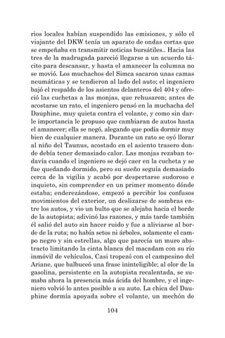 104
rios locales habían suspendido las emisiones, y sólo el
viajante del DKW tenía un aparato de ondas cortas que
se empeñaba en transmitir noticias bursátiles.. Hacia las
tres de la madrugada pareció llegarse a un acuerdo tá-
cito para descansar, y hasta el amanecer la columna no
se movió. Los muchachos del Simca sacaron unas camas
neumáticas y se tendieron al lado del auto; el ingeniero
bajó el respaldo de los asientos delanteros del 404 y ofre-
ció las cuchetas a las monjas, que rehusaron; antes de
acostarse un rato, el ingeniero pensó en la muchacha del
Dauphine, muy quieta contra el volante, y como sin dar-
le importancia le propuso que cambiaran de autos hasta
el amanecer; ella se negó, alegando que podía dormir muy
bien de cualquier manera. Durante un rato se oyó llorar
al niño del Taunus, acostado en el asiento trasero don-
de debía tener demasiado calor. Las monjas rezaban to-
davía cuando el ingeniero se dejó caer en la cucheta y se
fue quedando dormido, pero su sueño seguía demasiado
cerca de la vigilia y acabó por despertarse sudoroso e
inquieto, sin comprender en un primer momento dónde
estaba; enderezándose, empezó a percibir los confusos
movimientos del exterior, un deslizarse de sombras en-
tre los autos, y vio un bulto que se alejaba hacia el borde
de la autopista; adivinó las razones, y más tarde también
él salió del auto sin hacer ruido y fue a aliviarse al bor-
de de la ruta; no había setos ni árboles, solamente el cam-
po negro y sin estrellas, algo que parecía un muro abs-
tracto limitando la cinta blanca del macadam con su río
inmóvil de vehículos, Casi tropezó con el campesino del
Ariane, que balbuceó una frase ininteligible; al olor de la
gasolina, persistente en la autopista recalentada, se su-
maba ahora la presencia más ácida del hombre, y el inge-
niero volvió lo antes posible a su auto. La chica del Dau-
phine dormía apoyada sobre el volante, un mechón de
 