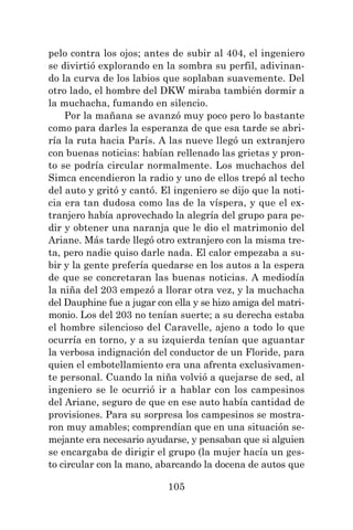 105
pelo contra los ojos; antes de subir al 404, el ingeniero
se divirtió explorando en la sombra su perfil, adivinan-
do la curva de los labios que soplaban suavemente. Del
otro lado, el hombre del DKW miraba también dormir a
la muchacha, fumando en silencio.
Por la mañana se avanzó muy poco pero lo bastante
como para darles la esperanza de que esa tarde se abri-
ría la ruta hacia París. A las nueve llegó un extranjero
con buenas noticias: habían rellenado las grietas y pron-
to se podría circular normalmente. Los muchachos del
Simca encendieron la radio y uno de ellos trepó al techo
del auto y gritó y cantó. El ingeniero se dijo que la noti-
cia era tan dudosa como las de la víspera, y que el ex-
tranjero había aprovechado la alegría del grupo para pe-
dir y obtener una naranja que le dio el matrimonio del
Ariane. Más tarde llegó otro extranjero con la misma tre-
ta, pero nadie quiso darle nada. El calor empezaba a su-
bir y la gente prefería quedarse en los autos a la espera
de que se concretaran las buenas noticias. A mediodía
la niña del 203 empezó a llorar otra vez, y la muchacha
del Dauphine fue a jugar con ella y se hizo amiga del matri-
monio. Los del 203 no tenían suerte; a su derecha estaba
el hombre silencioso del Caravelle, ajeno a todo lo que
ocurría en torno, y a su izquierda tenían que aguantar
la verbosa indignación del conductor de un Floride, para
quien el embotellamiento era una afrenta exclusivamen-
te personal. Cuando la niña volvió a quejarse de sed, al
ingeniero se le ocurrió ir a hablar con los campesinos
del Ariane, seguro de que en ese auto había cantidad de
provisiones. Para su sorpresa los campesinos se mostra-
ron muy amables; comprendían que en una situación se-
mejante era necesario ayudarse, y pensaban que si alguien
se encargaba de dirigir el grupo (la mujer hacía un ges-
to circular con la mano, abarcando la docena de autos que
 