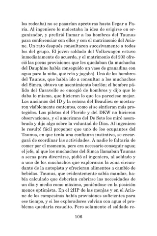 106
los rodeaba) no se pasarían apreturas hasta llegar a Pa-
ría. Al ingeniero lo molestaba la idea de erigirse en or-
ganizador, y prefirió llamar a los hombres del Taunus
para conferenciar con ellos y con el matrimonio del Aria-
ne. Un rato después consultaron sucesivamente a todos
los del grupo. El joven soldado del Volkswagen estuvo
inmediatamente de acuerdo, y el matrimonio del 203 ofre-
ció las pocas provisiones que les quedaban (la muchacha
del Dauphine había conseguido un vaso de granadina con
agua para la niña, que reía y jugaba). Uno de los hombres
del Taunus, que había ido a consultar a los muchachos
del Simca, obtuvo un asentimiento burlón; el hombre pá-
lido del Caravelle se encogió de hombros y dijo que le
daba lo mismo, que hicieran lo que les pareciese mejor.
Los ancianos del ID y la señora del Beaulieu se mostra-
ron visiblemente contentos, como si se sintieran más pro-
tegidos. Los pilotos del Floride y del DKW no hicieron
observaciones, y el americano del De Soto los miró asom-
brado y dijo algo sobre la voluntad de Dios. Al ingeniero
le resultó fácil proponer que uno de los ocupantes del
Taunus, en que tenía una confianza instintiva, se encar-
gará de coordinar las actividades. A nadie le faltaría de
comer por el momento, pero era necesario conseguir agua;
el jefe, al que los muchachos del Simca llamaban Taunus
a secas para divertirse, pidió al ingeniero, al soldado y
a uno de los muchachos que exploraran la zona circun-
dante de la autopista y ofrecieran alimentos a cambio de
bebidas. Taunus, que evidentemente sabía mandar, ha-
bía calculado que deberían cubrirse las necesidades de
un día y medio como máximo, poniéndose en la posición
menos optimista. En el 2HP de las monjas y en el Aria-
ne de los campesinos había provisiones suficientes para
ese tiempo, y si los exploradores volvían con agua el pro-
blema quedaría resuelto. Pero solamente el soldado re-
 