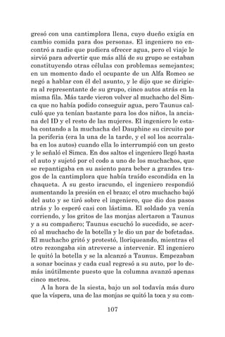 107
gresó con una cantimplora llena, cuyo dueño exigía en
cambio comida para dos personas. El ingeniero no en-
contró a nadie que pudiera ofrecer agua, pero el viaje le
sirvió para advertir que más allá de su grupo se estaban
constituyendo otras células con problemas semejantes;
en un momento dado el ocupante de un Alfa Romeo se
negó a hablar con él del asunto, y le dijo que se dirigie-
ra al representante de su grupo, cinco autos atrás en la
misma fila. Más tarde vieron volver al muchacho del Sim-
ca que no había podido conseguir agua, pero Taunus cal-
culó que ya tenían bastante para los dos niños, la ancia-
na del ID y el resto de las mujeres. El ingeniero le esta-
ba contando a la muchacha del Dauphine su circuito por
la periferia (era la una de la tarde, y el sol los acorrala-
ba en los autos) cuando ella lo interrumpió con un gesto
y le señaló el Simca. En dos saltos el ingeniero llegó hasta
el auto y sujetó por el codo a uno de los muchachos, que
se repantigaba en su asiento para beber a grandes tra-
gos de la cantimplora que había traído escondida en la
chaqueta. A su gesto iracundo, el ingeniero respondió
aumentando la presión en el brazo; el otro muchacho bajó
del auto y se tiró sobre el ingeniero, que dio dos pasos
atrás y lo esperó casi con lástima. El soldado ya venía
corriendo, y los gritos de las monjas alertaron a Taunus
y a su compañero; Taunus escuchó lo sucedido, se acer-
có al muchacho de la botella y le dio un par de bofetadas.
El muchacho gritó y protestó, lloriqueando, mientras el
otro rezongaba sin atreverse a intervenir. El ingeniero
le quitó la botella y se la alcanzó a Taunus. Empezaban
a sonar bocinas y cada cual regresó a su auto, por lo de-
más inútilmente puesto que la columna avanzó apenas
cinco metros.
A la hora de la siesta, bajo un sol todavía más duro
que la víspera, una de las monjas se quitó la toca y su com-
 