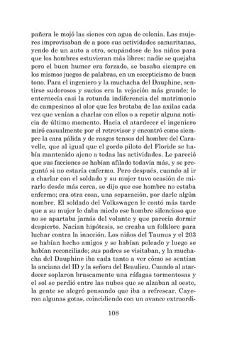108
pañera le mojó las sienes con agua de colonia. Las muje-
res improvisaban de a poco sus actividades samaritanas,
yendo de un auto a otro, ocupándose de los niños para
que los hombres estuvieran más libres: nadie se quejaba
pero el buen humor era forzado, se basaba siempre en
los mismos juegos de palabras, en un escepticismo de buen
tono. Para el ingeniero y la muchacha del Dauphine, sen-
tirse sudorosos y sucios era la vejación más grande; lo
enternecía casi la rotunda indiferencia del matrimonio
de campesinos al olor que les brotaba de las axilas cada
vez que venían a charlar con ellos o a repetir alguna noti-
cia de último momento. Hacia el atardecer el ingeniero
miró casualmente por el retrovisor y encontró como siem-
pre la cara pálida y de rasgos tensos del hombre del Cara-
velle, que al igual que el gordo piloto del Floride se ha-
bía mantenido ajeno a todas las actividades. Le pareció
que sus facciones se habían afilado todavía más, y se pre-
guntó si no estaría enfermo. Pero después, cuando al ir
a charlar con el soldado y su mujer tuvo ocasión de mi-
rarlo desde más cerca, se dijo que ese hombre no estaba
enfermo; era otra cosa, una separación, por darle algún
nombre. El soldado del Volkswagen le contó más tarde
que a su mujer le daba miedo ese hombre silencioso que
no se apartaba jamás del volante y que parecía dormir
despierto. Nacían hipótesis, se creaba un folklore para
luchar contra la inacción. Los niños del Taunus y el 203
se habían hecho amigos y se habían peleado y luego se
habían reconciliado; sus padres se visitaban, y la mucha-
cha del Dauphine iba cada tanto a ver cómo se sentían
la anciana del ID y la señora del Beaulieu. Cuando al atar-
decer soplaron bruscamente una ráfagas tormentosas y
el sol se perdió entre las nubes que se alzaban al oeste,
la gente se alegró pensando que iba a refrescar. Caye-
ron algunas gotas, coincidiendo con un avance extraordi-
 
