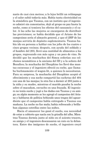 109
nario de casi cien metros; a lo lejos brilló un relámpago
y el calor subió todavía más. Había tanta electricidad en
la atmósfera que Taunus, con un instinto que el ingenie-
ro admiró sin comentarios, dejó al grupo en paz hasta la
noche, como si temiera los efectos del cansancio y el ca-
lor. A las ocho las mujeres se encargaron de distribuir
las provisiones; se había decidido que el Ariane de los
campesinos sería el almacén general, y que el 2HP de las
monjas serviría de depósito suplementario. Taunus ha-
bía ido en persona a hablar con los jefes de los cuatro o
cinco grupos vecinos; después, con ayuda del soldado y
el hombre del 203, llevó una cantidad de alimentos a los
grupos, regresando con más agua y un poco de vino. Se
decidió que los muchachos del Simca cederían sus col-
chones neumáticos a la anciana del ID y a la señora del
Beaulieu; la muchacha del Dauphine les llevó dos man-
tas escocesas y el ingeniero ofreció su coche, que llama-
ba burlonamente el wagon-lit, a quienes lo necesitaran.
Para su sorpresa, la muchacha del Dauphine aceptó el
ofrecimiento y esa noche compartió las cuchetas del 404
con una de las monjas; la otra fue a dormir al 203 junto a
la niña y su madre, mientras el marido pasaba la noche
sobre el macadam, envuelto en una frazada. El ingenie-
ro no tenía sueño y jugó a los dados con Taunus y su ami-
go; en algún momento se les agregó el campesino del Aria-
ne y hablaron de política bebiendo unos tragos del aguar-
diente que el campesino había entregado a Taunus esa
mañana. La noche no fue mala; había refrescado y brilla-
ban algunas estrellas entre las nubes.
Hacia el amanecer los ganó el sueño, esa necesidad
de estar a cubierto que nacía con la grisalla del alba. Mien-
tras Taunus dormía junto al niño en el asiento trasero,
su amigo y el ingeniero descansaron un rato en la delan-
tera. Entre dos imágenes de sueño, el ingeniero creyó
 