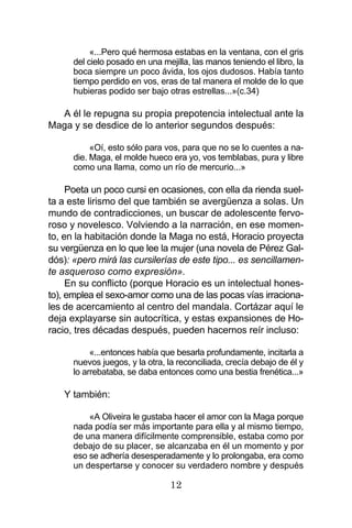 12
«...Pero qué hermosa estabas en la ventana, con el gris
del cielo posado en una mejilla, las manos teniendo el libro, la
boca siempre un poco ávida, los ojos dudosos. Había tanto
tiempo perdido en vos, eras de tal manera el molde de lo que
hubieras podido ser bajo otras estrellas...»(c.34)
A él le repugna su propia prepotencia intelectual ante la
Maga y se desdice de lo anterior segundos después:
«Oí, esto sólo para vos, para que no se lo cuentes a na-
die. Maga, el molde hueco era yo, vos temblabas, pura y libre
como una llama, como un río de mercurio...»
Poeta un poco cursi en ocasiones, con ella da rienda suel-
ta a este lirismo del que también se avergüenza a solas. Un
mundo de contradicciones, un buscar de adolescente fervo-
roso y novelesco. Volviendo a la narración, en ese momen-
to, en la habitación donde la Maga no está, Horacio proyecta
su vergüenza en lo que lee la mujer (una novela de Pérez Gal-
dós): «pero mirá las cursilerías de este tipo... es sencillamen-
te asqueroso como expresión».
En su conflicto (porque Horacio es un intelectual hones-
to), emplea el sexo-amor como una de las pocas vías irraciona-
les de acercamiento al centro del mandala. Cortázar aquí le
deja explayarse sin autocrítica, y estas expansiones de Ho-
racio, tres décadas después, pueden hacernos reír incluso:
«...entonces había que besarla profundamente, incitarla a
nuevos juegos, y la otra, la reconciliada, crecía debajo de él y
lo arrebataba, se daba entonces como una bestia frenética...»
Y también:
«A Oliveira le gustaba hacer el amor con la Maga porque
nada podía ser más importante para ella y al mismo tiempo,
de una manera difícilmente comprensible, estaba como por
debajo de su placer, se alcanzaba en él un momento y por
eso se adhería desesperadamente y lo prolongaba, era como
un despertarse y conocer su verdadero nombre y después
 