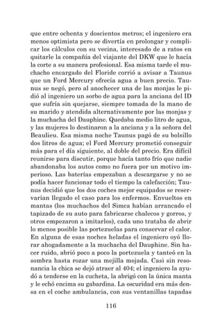 116
que entre ochenta y doscientos metros; el ingeniero era
menos optimista pero se divertía en prolongar y compli-
car los cálculos con su vecina, interesado de a ratos en
quitarle la compañía del viajante del DKW que le hacía
la corte a su manera profesional. Esa misma tarde el mu-
chacho encargado del Floride corrió a avisar a Taunus
que un Ford Mercury ofrecía agua a buen precio. Tau-
nus se negó, pero al anochecer una de las monjas le pi-
dió al ingeniero un sorbo de agua para la anciana del ID
que sufría sin quejarse, siempre tomada de la mano de
su marido y atendida alternativamente por las monjas y
la muchacha del Dauphine. Quedaba medio litro de agua,
y las mujeres lo destinaron a la anciana y a la señora del
Beaulieu. Esa misma noche Taunus pagó de su bolsillo
dos litros de agua; el Ford Mercury prometió conseguir
más para el día siguiente, al doble del precio. Era difícil
reunirse para discutir, porque hacía tanto frío que nadie
abandonaba los autos como no fuera por un motivo im-
perioso. Las baterías empezaban a descargarse y no se
podía hacer funcionar todo el tiempo la calefacción; Tau-
nus decidió que los dos coches mejor equipados se reser-
varían llegado el caso para los enfermos. Envueltos en
mantas (los muchachos del Simca habían arrancado el
tapizado de su auto para fabricarse chalecos y gorros, y
otros empezaron a imitarlos), cada uno trataba de abrir
lo menos posible las portezuelas para conservar el calor.
En alguna de esas noches heladas el ingeniero oyó llo-
rar ahogadamente a la muchacha del Dauphine. Sin ha-
cer ruido, abrió poco a poco la portezuela y tanteó en la
sombra hasta rozar una mejilla mojada. Casi sin reso-
nancia la chica se dejó atraer al 404; el ingeniero la ayu-
dó a tenderse en la cucheta, la abrigó con la única manta
y le echó encima su gabardina. La oscuridad era más den-
sa en el coche ambulancia, con sus ventanillas tapadas
 