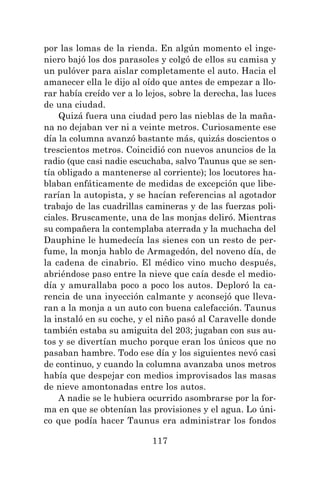 117
por las lomas de la rienda. En algún momento el inge-
niero bajó los dos parasoles y colgó de ellos su camisa y
un pulóver para aislar completamente el auto. Hacia el
amanecer ella le dijo al oído que antes de empezar a llo-
rar había creído ver a lo lejos, sobre la derecha, las luces
de una ciudad.
Quizá fuera una ciudad pero las nieblas de la maña-
na no dejaban ver ni a veinte metros. Curiosamente ese
día la columna avanzó bastante más, quizás doscientos o
trescientos metros. Coincidió con nuevos anuncios de la
radio (que casi nadie escuchaba, salvo Taunus que se sen-
tía obligado a mantenerse al corriente); los locutores ha-
blaban enfáticamente de medidas de excepción que libe-
rarían la autopista, y se hacían referencias al agotador
trabajo de las cuadrillas camineras y de las fuerzas poli-
ciales. Bruscamente, una de las monjas deliró. Mientras
su compañera la contemplaba aterrada y la muchacha del
Dauphine le humedecía las sienes con un resto de per-
fume, la monja hablo de Armagedón, del noveno día, de
la cadena de cinabrio. El médico vino mucho después,
abriéndose paso entre la nieve que caía desde el medio-
día y amurallaba poco a poco los autos. Deploró la ca-
rencia de una inyección calmante y aconsejó que lleva-
ran a la monja a un auto con buena calefacción. Taunus
la instaló en su coche, y el niño pasó al Caravelle donde
también estaba su amiguita del 203; jugaban con sus au-
tos y se divertían mucho porque eran los únicos que no
pasaban hambre. Todo ese día y los siguientes nevó casi
de continuo, y cuando la columna avanzaba unos metros
había que despejar con medios improvisados las masas
de nieve amontonadas entre los autos.
A nadie se le hubiera ocurrido asombrarse por la for-
ma en que se obtenían las provisiones y el agua. Lo úni-
co que podía hacer Taunus era administrar los fondos
 