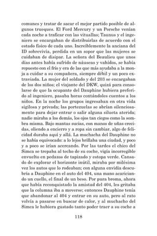 118
comunes y tratar de sacar el mejor partido posible de al-
gunos trueques. El Ford Mercury y un Porsche venían
cada noche a traficar con las vituallas; Taunus y el inge-
niero se encargaban de distribuirlas de acuerdo con el
estado físico de cada uno. Increíblemente la anciana del
ID sobrevivía, perdida en un sopor que las mujeres se
cuidaban de disipar. La señora del Beaulieu que unos
días antes había sufrido de náuseas y vahídos, se había
repuesto con el frío y era de las que más ayudaba a la mon-
ja a cuidar a su compañera, siempre débil y un poco ex-
traviada. La mujer del soldado y del 203 se encargaban
de los dos niños; el viajante del DKW, quizá para conso-
larse de que la ocupante del Dauphine hubiera preferi-
do al ingeniero, pasaba horas contándoles cuentos a los
niños. En la noche los grupos ingresaban en otra vida
sigilosa y privada; las portezuelas se abrían silenciosa-
mente para dejar entrar o salir alguna silueta aterida;
nadie miraba a los demás, los ojos tan ciegos como la som-
bra misma. Bajo mantas sucias, con manos de uñas creci-
das, oliendo a encierro y a ropa sin cambiar, algo de feli-
cidad duraba aquí y allá. La muchacha del Dauphine no
se había equivocado: a lo lejos brillaba una ciudad, y poco
y a poco se irían acercando. Por las tardes el chico del
Simca se trepaba al techo de su coche, vigía incorregible
envuelto en pedazos de tapizado y estopa verde. Cansa-
do de explorar el horizonte inútil, miraba por milésima
vez los autos que lo rodeaban; con alguna envidia descu-
bría a Dauphine en el auto del 404, una mano acarician-
do un cuello, el final de un beso. Por pura broma, ahora
que había reconquistado la amistad del 404, les gritaba
que la columna iba a moverse; entonces Dauphine tenía
que abandonar al 404 y entrar en su auto, pero al rato
volvía a pasarse en buscar de calor, y al muchacho del
Simca le hubiera gustado tanto poder traer a su coche a
 