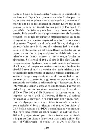 120
hasta el borde de la autopista. Tampoco la muerte de la
anciana del ID podía sorprender a nadie. Hubo que tra-
bajar otra vez en plena noche, acompañar y consolar al
marido que no se resignaba a entender. Entre dos de los
grupos de vanguardia estalló una pelea y Taunus tuvo
que oficiar de árbitro y resolver precariamente la dife-
rencia. Todo sucedía en cualquier momento, sin horarios
previsibles; lo más importante empezó cuando ya nadie
lo esperaba, y al menos responsable le tocó darse cuenta
el primero. Trepado en el techo del Simca, el alegre vi-
gía tuvo la impresión de que el horizonte había cambia-
do (era el atardecer, un sol amarillento deslizaba su luz
rasante y mezquina) y que algo inconcebible estaba ocu-
rriendo a quinientos metros, a trescientos, a doscientos
cincuenta. Se lo gritó al 404 y el 404 le dijo algo Dauphi-
ne que se pasó rápidamente a su auto cuando ya Taunus,
el soldado y el campesino venían corriendo y desde el te-
cho del Simca el muchacho señalaba hacia adelante y re-
petía interminablemente el anuncio como si quisiera con-
vencerse de que lo que estaba viendo era verdad; enton-
ces oyeron la conmoción, algo como un pesado pero in-
contenible movimiento migratorio que despertaba de un
interminable sopor y ensayaba sus fuerzas. Taunus les
ordenó a gritos que volvieran a sus coches; el Beaulieu,
el ID, el Fiat 600 y el De Soto arrancaron con un mismo
impulso. Ahora el 2HP, el Taunus, el Simca y el Ariane
empezaban a moverse, y el muchacho del Simca, orgu-
lloso de algo que era como su triunfo, se volvía hacia el
404 y agitaba el brazo mientras el 404, el Dauphine, el
2HP de las monjas y el DKW se ponían a su vez en mar-
cha. Pero todo estaba en saber cuánto iba a durar eso; el
404 se lo preguntó casi por rutina mientras se mantenía
a la par de Dauphine y le sonreía para darle ánimo. De-
trás, el Volkswagen, el Caravelle, el 203 y el Floride
 