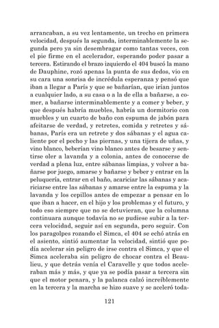 121
arrancaban, a su vez lentamente, un trecho en primera
velocidad, después la segunda, interminablemente la se-
gunda pero ya sin desembragar como tantas veces, con
el pie firme en el acelerador, esperando poder pasar a
tercera. Estirando el brazo izquierdo el 404 buscó la mano
de Dauphine, rozó apenas la punta de sus dedos, vio en
su cara una sonrisa de incrédula esperanza y pensó que
iban a llegar a París y que se bañarían, que irían juntos
a cualquier lado, a su casa o a la de ella a bañarse, a co-
mer, a bañarse interminablemente y a comer y beber, y
que después habría muebles, habría un dormitorio con
muebles y un cuarto de baño con espuma de jabón para
afeitarse de verdad, y retretes, comida y retretes y sá-
banas, París era un retrete y dos sábanas y el agua ca-
liente por el pecho y las piernas, y una tijera de uñas, y
vino blanco, beberían vino blanco antes de besarse y sen-
tirse oler a lavanda y a colonia, antes de conocerse de
verdad a plena luz, entre sábanas limpias, y volver a ba-
ñarse por juego, amarse y bañarse y beber y entrar en la
peluquería, entrar en el baño, acariciar las sábanas y aca-
riciarse entre las sábanas y amarse entre la espuma y la
lavanda y los cepillos antes de empezar a pensar en lo
que iban a hacer, en el hijo y los problemas y el futuro, y
todo eso siempre que no se detuvieran, que la columna
continuara aunque todavía no se pudiese subir a la ter-
cera velocidad, seguir así en segunda, pero seguir. Con
los paragolpes rozando el Simca, el 404 se echó atrás en
el asiento, sintió aumentar la velocidad, sintió que po-
día acelerar sin peligro de irse contra el Simca, y que el
Simca aceleraba sin peligro de chocar contra el Beau-
lieu, y que detrás venía el Caravelle y que todos acele-
raban más y más, y que ya se podía pasar a tercera sin
que el motor penara, y la palanca calzó increíblemente
en la tercera y la marcha se hizo suave y se aceleró toda-
 